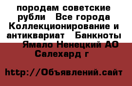 породам советские рубли - Все города Коллекционирование и антиквариат » Банкноты   . Ямало-Ненецкий АО,Салехард г.